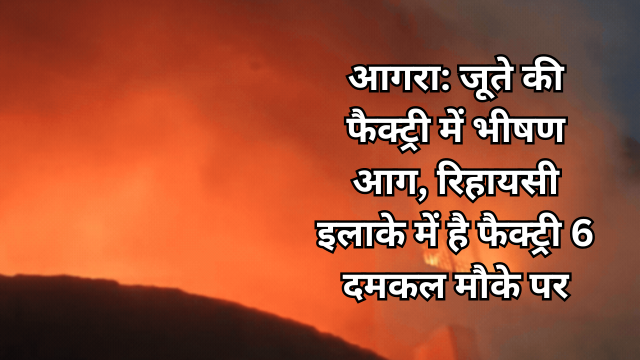 जूते की फैक्ट्री में भीषण आग, रिहायसी इलाके में है फैक्ट्री 6 दमकल मौके पर: आगरा